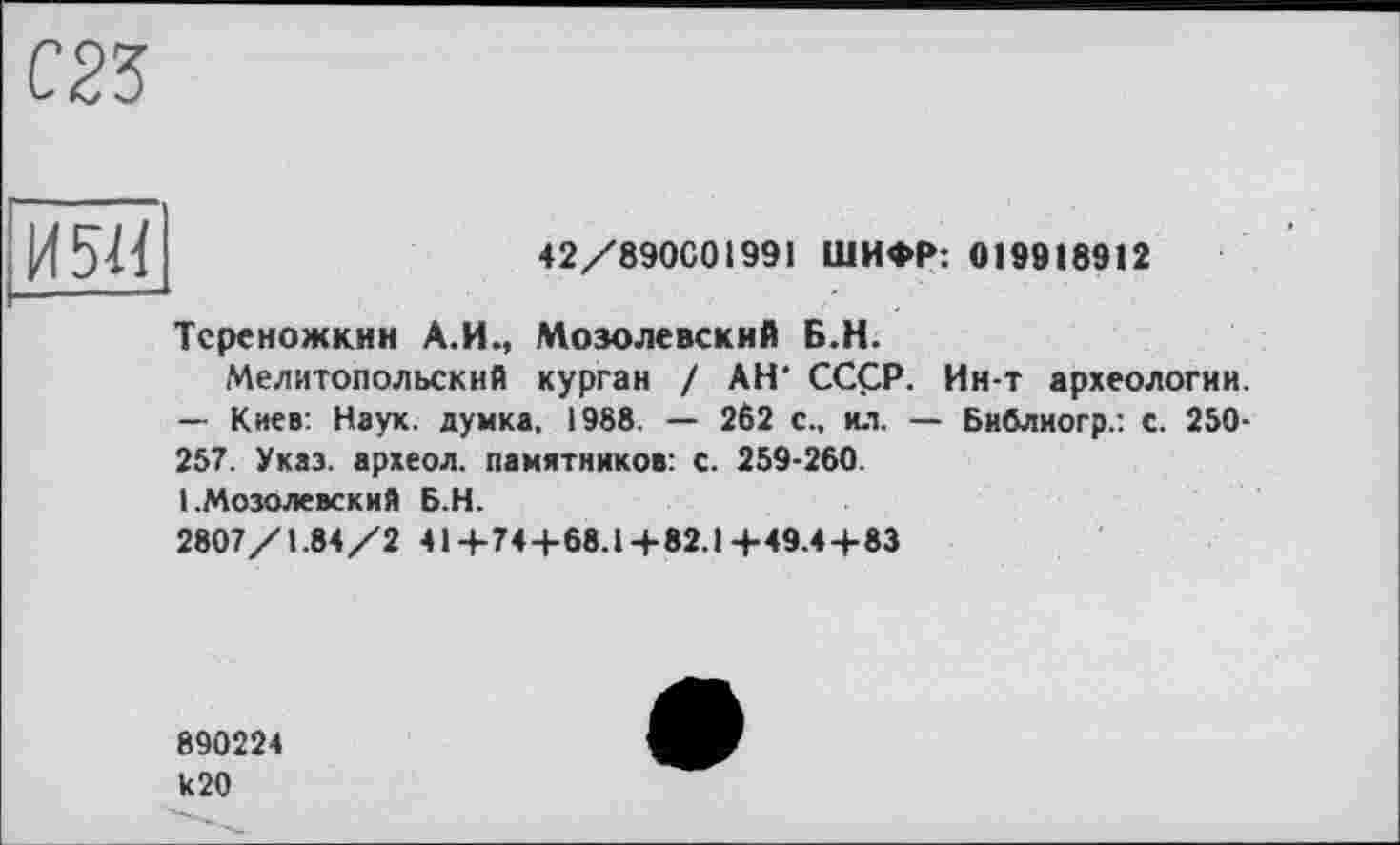 ﻿С23
И 511
42/890С01991 ШИФР: 019918912
Тсреножкин А.И., Мозолевский Б.Н.
Мелитопольский курган / АН' СССР. Ин-т археологии. — Киев: Наук, думка, 1988. — 262 с., ил. — Библиогр.: с. 250-257. Указ, археол. памятников: с. 259-260.
1 .Мозолевский Б.Н.
2807/1.84/241+744-68.1+82.1+49.4+83
890224 к20